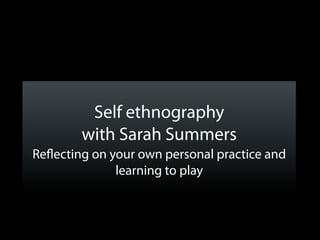 Self ethnography
        with Sarah Summers
Re ecting on your own personal practice and
              learning to play
 