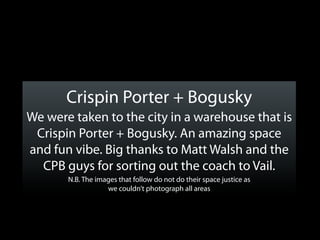 Crispin Porter + Bogusky
We were taken to the city in a warehouse that is
 Crispin Porter + Bogusky. An amazing space
and fun vibe. Big thanks to Matt Walsh and the
  CPB guys for sorting out the coach to Vail.
       N.B. The images that follow do not do their space justice as
                   we couldn’t photograph all areas
 