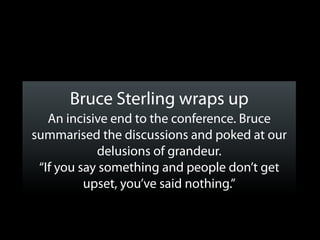Bruce Sterling wraps up
   An incisive end to the conference. Bruce
summarised the discussions and poked at our
            delusions of grandeur.
 “If you say something and people don’t get
          upset, you’ve said nothing.”
 
