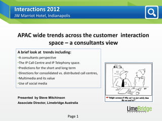 Interactions 2012
JW Marriot Hotel, Indianapolis



 APAC wide trends across the customer interaction
            space – a consultants view
 A brief look at trends including:
 •A consultants perspective
 •The IP Call Centre and IP Telephony space.
 •Predictions for the short and long term
 •Directions for consolidated vs. distributed call centres,
 •Multimedia and its value
 •Use of social media


 Presented by Steve Mitchinson
 Associate Director, Limebridge Australia



                                     Page 1
 