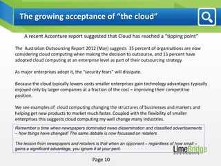 The growing acceptance of “the cloud”

    A recent Accenture report suggested that Cloud has reached a “tipping point”

The Australian Outsourcing Report 2012 (May) suggests 35 percent of organisations are now
considering cloud computing when making the decision to outsource, and 15 percent have
adopted cloud computing at an enterprise level as part of their outsourcing strategy.

As major enterprises adopt it, the “security fears” will dissipate.

Because the cloud typically lowers costs smaller enterprises gain technology advantages typically
enjoyed only by larger companies at a fraction of the cost – improving their competitive
position.

We see examples of cloud computing changing the structures of businesses and markets and
helping get new products to market much faster. Coupled with the flexibility of smaller
enterprises this suggests cloud computing my well change many industries.
Remember a time when newspapers dominated news dissemination and classified advertisements
– how things have changed! The same debate is now focussed on retailers

The lesson from newspapers and retailers is that when an opponent – regardless of how small –
gains a significant advantage, you ignore it at your peril.

                                        Page 10
 