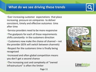 What do we see driving these trends

•Ever increasing customer expectations that place
increasing pressure on companies to deliver
consistent, timely and effective outcomes time
after time
•Service providers need to be more responsive
•The goalposts for each of those requirements
shifts constantly- in the customers direction
• Customers now make the choice of channel – not
the provider (65% will switch between channels)
•Respect for the customers time is finally being
recognised
•Increased and often global competition means
you don’t get a second chance
•The increasing cost and complexity of “owned
infrastructure” is often the limiter
                             Page 11
 