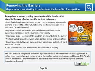 Removing the Barriers
 Organisations are starting to understand the benefits of integration

Enterprises are now starting to understand the barriers that
stand in the way of achieving the desired outcomes.
•The inflexibility of premise-based contact centre systems- increases in
demand or a need to add new functionality can take weeks ( or even
months if Capex is involved)
• Organisational silos that exist internally between different data,
systems and processes can be overcome more easily
•Knowledge gaps – too many IT Depts/CIO’s are now “behind the curve”
•Artificial walls that exist between retail, contact centre and back office
•Ongoing negativity towards outsourcing of work (jobs) as the best “cost
reduction” option
•Costs of ownership – CC investments are often low in priority

The cost effective integration of various systems via cloud based services can quickly provide a
richer, cross channel view of customers and their value, status, preferences and history. This “single
view of a customer” empowers staff to deliver the interactions customers expects or more
importantly demand


                                          Page 14
 