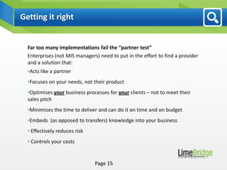 Getting it right


  Far too many implementations fail the “partner test”
  Enterprises (not MIS managers) need to put in the effort to find a provider
  and a solution that:
  •Acts like a partner
  •Focuses on your needs, not their product
  •Optimises your business processes for your clients – not to meet their
  sales pitch
  •Minimises the time to deliver and can do it on time and on budget
  •Embeds (as opposed to transfers) knowledge into your business
  • Effectively reduces risk
  • Controls your costs


                               Page 15
 