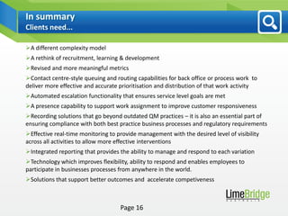 In summary
Clients need...

A different complexity model
A rethink of recruitment, learning & development
Revised and more meaningful metrics
Contact centre-style queuing and routing capabilities for back office or process work to
deliver more effective and accurate prioritisation and distribution of that work activity
Automated escalation functionality that ensures service level goals are met
A presence capability to support work assignment to improve customer responsiveness
Recording solutions that go beyond outdated QM practices – it is also an essential part of
ensuring compliance with both best practice business processes and regulatory requirements
Effective real-time monitoring to provide management with the desired level of visibility
across all activities to allow more effective interventions
Integrated reporting that provides the ability to manage and respond to each variation
Technology which improves flexibility, ability to respond and enables employees to
participate in businesses processes from anywhere in the world.
Solutions that support better outcomes and accelerate competiveness



                                    Page 16
 