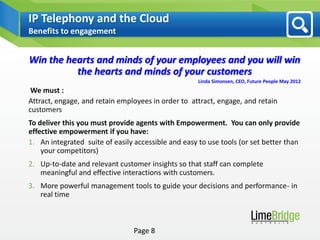 IP Telephony and the Cloud
Benefits to engagement


Win the hearts and minds of your employees and you will win
          the hearts and minds of your customers
                                                     Linda Simonsen, CEO, Future People May 2012
 We must :
Attract, engage, and retain employees in order to attract, engage, and retain
customers
To deliver this you must provide agents with Empowerment. You can only provide
effective empowerment if you have:
1. An integrated suite of easily accessible and easy to use tools (or set better than
    your competitors)
2. Up-to-date and relevant customer insights so that staff can complete
   meaningful and effective interactions with customers.
3. More powerful management tools to guide your decisions and performance- in
   real time



                                Page 8
 