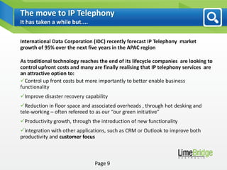 The move to IP Telephony
It has taken a while but....


International Data Corporation (IDC) recently forecast IP Telephony market
growth of 95% over the next five years in the APAC region

As traditional technology reaches the end of its lifecycle companies are looking to
control upfront costs and many are finally realising that IP telephony services are
an attractive option to:
Control up front costs but more importantly to better enable business
functionality
Improve disaster recovery capability
Reduction in floor space and associated overheads , through hot desking and
tele-working – often refereed to as our “our green initiative”
Productivity growth, through the introduction of new functionality
integration with other applications, such as CRM or Outlook to improve both
productivity and customer focus



                                Page 9
 