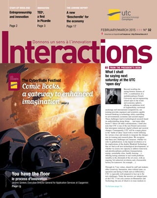February/March 2015 ### n° 32
Interactions est disponible en Français sur : http://interactions.utc.fr
innovation
TEDx
,
a first
in Picardie
Page 3
Entrepreneurship
and innovation
Page 2
Start-up week-end The Lemoine Report
A new
‘Bescherelle’ for
the economy
Page 17
What I shall
be saying next
saturday at the UTC
‘open day’
Beyond recalling the
strong historic features of
UTC, a combination of a
multidisciplinary French
University and an engineering
school open to the world
and economic spheres,
allying an ambitious level
of responsibility, territorial
anchorage and international competitivity, our
training provides engineers and scientists capable
forward thinking in technology while controlling
its environmental, economic and societal impact.
These challenges lead to technological research based
on understanding-doing things … and many other
facets!!! Above all other considerations, I shall also
note that UTC is one of the rare French universities
that anticipates industrial, digital cultural and societal
changes. Consequently, UTC will be a major player
in the ‘battle of ideas’ faced with a world suffering
for various crises and intends to integrate the changes
into its training and research plans. We recognize
that these new challenges are immense, whether we
refer to globalization, to the digital revolution or to
the implications of the duality Mankind-Technology
that we find in all new technological developments, or
whether we assess our capacity to address transverse
and pluridisciplinary problems (transportation,
energy, sustainable cities, health, housing …),
offering lasting solutions to real world problems
(notably in the aftermath of the oil crises, with an
ongoing 3rd industrial revolution and a foreseeable
factory for tomorrow, for example …).
Through its 5 key values, shared by staff and students
alike (creativity, humanism, inter-cultural span, co-
operation and daring to think and act differently),
UTC is especially well prepared to face up to the
new challenges. Today the answers are integral parts
of the UTC. 1°our core courses on Humanities and
Technology the aim of which is to train students to
FROM THE PRESIDENT’S DESK
les
dossiers
Comic Books,
a gateway to enhanced
imagination page 5
The CyberBulle Festival
You have the floor
le process d'innovation
Jérôme Siméon, Executive Director General for Application Services at Capgemini
Page 13 To follow page 14
 
