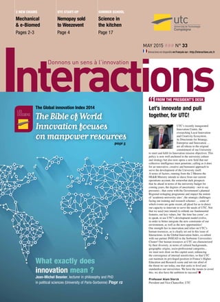 May 2015 ### n° 33
Interactions est disponible en Français sur : http://interactions.utc.fr
Mechanical
& e-Biomed
Pages 2-3
Nemopay sold
to Weezevent
Page 4
Science in
the kitchen
Page 17
2 new chairs utc start-up Summer school
Let’s innovate and pull
together, for UTC!
UTC’s recently inaugurated
Innovation Centre, the
overarching Local Innovation
and Creativity Ecosystem,
its Directorate for Strategy,
Enterprise and Innovation …
are all tokens to the original
commitment of our University
to meet and fulfil its Innovation mission objectives. This
policy is now well anchored in the university culture
and strategy but also now opens a new field that our
collective intelligence must penetrate, calling as it does
for an innovative, creative and humanist approach to
serve the development of the University itself.
A series of factors, running from the 2 Meuros the
HE&R Ministry intends to shave from our current
operations account, the somewhat dark prospects
that lie ahead in terms of the university budget for
coming years, the degrees of uncertainty - not to say
pressures - that come with the Government’s planned
Regional reshaping programme and impact the notion
of ‘academic-university sites’, the strategic challenges
facing our training and research schemes … some of
which events are quite recent, all plead for us to direct
our capacity to innovate to serve the needs of UTC. Not
that we need (nor intend) to rethink our fundamental
features, our key values, but ‘the time has come’, so
to speak, to see UTC’s development model evolve,
in order to better integrate the new constraints of our
environment, as well as the new opportunities!
Our strength lies in innovation and relies on UTC’s
human resources, as is clearly set out in this issue of
Interactions, in the Global Innovation Index, co-edited
with our partner INSEAD in the Sorbonne Universities
Cluster! Our human resources at UTC are characterized
by their diversity, in terms of cultural backgrounds,
geographic origins, socio-professional categories...
we must now draw on this capital asset, enhancing
the convergence of internal sensitivities, so that UTC
can maintain its privileged position in France’s Higher
Education and Research scene and not run afoul of
the threat we see today, one that seeks to level and
standardize our universities. We have the means to avoid
this; we also have the ambition to succeed! n
Professor Alain Storck
President and Vice-Chancellor, UTC
FROM THE PRESIDENT’S DESK
les
dossiers
The Global innovation Index 2014
The Bible of World
Innovation focuses
on manpower resources
page 5
What exactly does
innovation mean ?
Jean-Michel Besnier, lecturer in philosophy and PhD
in political sciences (University of Paris-Sorbonne) Page 12
 