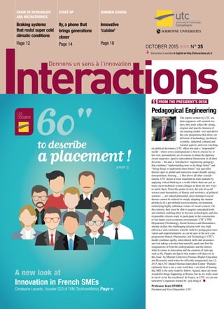 October 2015 ### n° 35
Interactions is available in English on http://interactions.utc.fr
Braking systems
that resist super cold
climatic conditions
Page 12
Ily, a phone that
brings generations
closer
Page 14
Innovative
'cuisine'
Page 18
Chair of Hydraulics
and Mechatronics
start up summer school
Pedagogical Engineering
The reports written by UTC stu-
dent-engineers will astonish rea-
ders; they truly reflect the strong,
original and specific features of
our training model: over and above
the core programme that draws on
all forms of technology (technical,
scientific, industrial, cultural and
societal aspects, and even touching
on political decisions), UTC offers not only a “responsible”
model - where every undergraduate is free to choose his or
her own, personalized, set of courses to attain the diploma
award requisites, open to intercultural dimensions in all their
diversity – but also a ‘retroductive’engineering pedagogy
that combines “understanding how to do things better” and
“doing things to understand them better” and specialist
themes open to global and transverse issues (health, energy,
transportation, housing …). But above all other conside-
rations, UTC deems it most important to train students by
applying critical thinking to a world where there are just as
many socio-technical system changes as there are new ways
to tackle them. From this point of view, the role of social
science sand humanities, of history and semiotics, of political
sciences … are indeed primordial, since training in social
themes cannot be reduced to simply adapting the student
profiles to fit a pre-defined socio-economic environment,
embodying highly utilitarian visions of social sciences. On
the contrary, they must be able to acquire conceptual tools
and methods enabling them to become technologists and also
responsible citizens ready to participate in the construction
of our future socio-economic environment. UTC’s THS
Department (Technology, Social Sciences and Humanities)
already tackles this challenging mission with very high
efficiency and constitutes a terrific field for pedagogical inno-
vation and experimentation, as can be seen in the new core
programme Hutech (Humanities and Technology). UTC’s
model combines agility, intercultural skills and awareness
and risk-taking activities that naturally spark and fuel the
imaginations of both the undergraduates and the alumni
when it comes to innovation and the creation of start-ups
such as Ily, Pipplet and Iperio that readers will discover in
this issue. As Minister Genevieve Fioraso (Higher Education
and Research) sated when the officially inaugurated, Jan.12,
2015, the UTC Daniel Thomas Innovation Centre “Pluridis-
ciplinarity here is not a vain word here. I am tired of hearing
that MIT is the only model to follow. Agreed, there are some
wonderful things happening in Boston, but do we really need
to travel so far for excellence? In France, at UTC, we can see
tomorrow’s engineers trained by ‘just doing it’. n
Professor Alain STORCK
President and Vice-Chancellor, UTC
FROM THE PRESIDENT’S DESK
les
dossiers
to describe
a placement !page 5
A new look at
Innovation in French SMEs
Christophe Lecante, founder CEO of TKM (TecKnowMetrix) Page 11
 