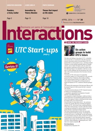 April 2016 ### n° 38
Interactions in French at http://interactions.utc.fr
Powders,
a tricky matter
Page 3
Theses that impact
on life-styles
Page 18
Innovation by
Thierry Mandon
Page 13
executive education A new look at photo coverage
Six action
groups to build
utc’s future
The stakes and challenges lying ahead of UTC, as identified
and assessed today, are such that the Codir (the University’s
executive directorate) and the University Board (UTC-CA)
proposed that six action groups be set up - each being assigned
a thematic axis that embodies potentially high-level strategic
contents, some of which will mature in the very short term,
thus requiring a clarification of the university’s policy stance.
The following 6 themes were identified, on the basis, on one
hand, of certain challenges and relevant questions and, on the
other, of the current asssessment of the University’s forward
policy plan:
• the stance of UTC with respect to its partnership
environment, notably vis-à-vis the project for a new university
proposed by Paris 4 (Sorbonne), Paris 6 (Pierre & Marie
Curie) and the Group of French UTs (UTBM, UTC, UTT);
• the evolution of the training offer including the plan for
further development of UTC’s continuous education packages
offer;
• the pursuit of the organization of the Innovation Mission with
the assigned objective to fully assume this third ‘connected’
UTC mission;
• an increase and diversification of UTC’s financial resources,
in relation to its development policies;
• a quantitative and qualitative development of research
activities via the PhD training offer;
• the integration of digital technologies, notably providing a
formal framework to accommodate the global and transverse
facets of the ongoing revolution, embodying the latter among
the strategic policy axes of the university.
Given the nature of certain themes above – the conclusions
of which may strongly affect the overarching development
trajectory of UTC, each Action Group, comprising Members
of the Codir, of the university’s executive staff and of experts
coordinated and moderated by a person making at least a one
quarter full-time commitment to his/her mission.
The Action Group deliverables for 2016 will, necessarily,
not only integrate the following pensum “Any thought not
converted into action is a bad thought” but also lend meaning
to a (re)conciliation among the values on which UTC founded
and developed its credo (intercultural relations, humanism,
cooperation and courage) and the market value of our outputs.
All of this, without degrading or denaturing the term “value”
taken in its singular acceptation. n
Prof. Alain Storck,
President & Vice Chancellor UTC
les
dossiers
Series II
UTC Start-ups					 page 5
FROM THE PRESIDENT’S DESK
 