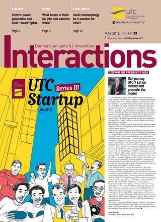 may 2016 ### n° 39
Interactions in French at http://interactions.utc.fr
Electric power
generation and
local “smart” grids
Page 2
What future is there
for jobs and salaried
work?
Page 3
Could entomophagy
be a solution for
2050?
Page 13
research a new look at
Did you say
UTC ? Let us
defend and
promote the
model
UTC’s 3rd position ranking in the recent survey by the magazine
Usine Nouvelle, reflects notably on the level of performance attained
by our University and its students (ranked 1st in terms of their start-
up creativity (cf. several testimonies in this issue)), the sheer explo-
sion in numbers and quality of students who apply for admission to
the French Universities of Technology (UTs), notably to enter the
Hutech (Technology and Humanities) core programme (where there
are over 50 candidates for each university seat offered), the excellent
position of our graduate engineers (in terms of first salaries and the
time to secure their first professional appointment) all constitute
reasons for us to be satisfied and together embody the unambiguous
relevance of our “model”, judged by both the students and the real
(and potential) employers.
Over and above noting the success stories we must, however, remain
mobilised and never lose sight of several challenges and points that
call for constant scrutiny:
• How do we go about defending and promoting at the same time a
model the originality of which (in terms of pedagogical organisation -
viz., the personal course choices fully open to the students as to their
university cursus, their international mobility, our commitment to
entrepreneurship and innovation … an open international vista, a plu-
ridisciplinary approach, notably encompassing the benefits of social
sciences and humanities, our addressing transverse issues, engaging
in technology-intensive research activities and dynamic partnership
policies … which together constitute the building blocks of a modern
21st Century combined university and engineering school, ready and
forearmed to face the challenges of the future, beginning tomorrow ?
These challenges call for agility, sobriety, reactivity, creativity and the
courage to think differently. Not only must we promote, but we must
also defend our original, different model, which is somewhat, to say
the least, non-compliant with the almost mandatory standards used
to frame HE activities, notably in the field of assessment protocols
that date, still enforced today but totally inadequate when it comes to
integrating or anticipating the ongoing changes!
• And what role should we accept and endeavour to play in the
context of the new university structure known as the Sorbonne
Universities Cluster, which tomorrow will represent one of the five to
six French world class universities, while at the same time preserving
our autonomy and our agility as needed to pursue the fundamental
missions assigned to an engineering school, in respect to engineering
sciences and their applications, to technology, to innovation and to
the links that must be tied with the socio-economic milieus?
• Concomitantly, the French UTs must take on a better, structuring
and federative role on the national HE and Research scene to assist
in the emergence, recognition, organisation and visibility of strong
“Engineering sciences, Technology and Innovation” approaches,
recognised and active in a highly integrated approach with a conti-
nuum between Science, Technology and Humanities, plus a forward-
looking vision of technological progress in Society. Such an ambition
will reinforce, at the same time, the UT model, both quantitatively
and qualitatively.
The French Universities of Technology have reached a crossroads of
their development. Let us wish them ‘all the best’ in this transition
phase, without gainsaying their basic values and continuing to ensure
the promotion of our specific university model. n
Alain Storck,
President & Vice Chancellor UTC
les
dossiers
Series IIIUTC
Startup	 page 5
Digital
FROM THE PRESIDENT’S DESK
 