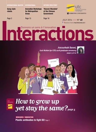 July 2016 ### n° 40
Interactions in French at http://interactions.utc.fr
Gang-style
robots
Page 3
'Heaven Mandate'
of the Chinese
Government
Page 16
Innovation Workshops
for Metropolitan
Areas
Page 15
international master outside view-point
les
dossiers How to grow up
yet stay the same?page 5
international
research / innovation
Plastic antibodies to fight BO Page 2
Anouchah Sanei,
God-MotherforUTCs2016graduateceremony
pages 13 et 20
 
