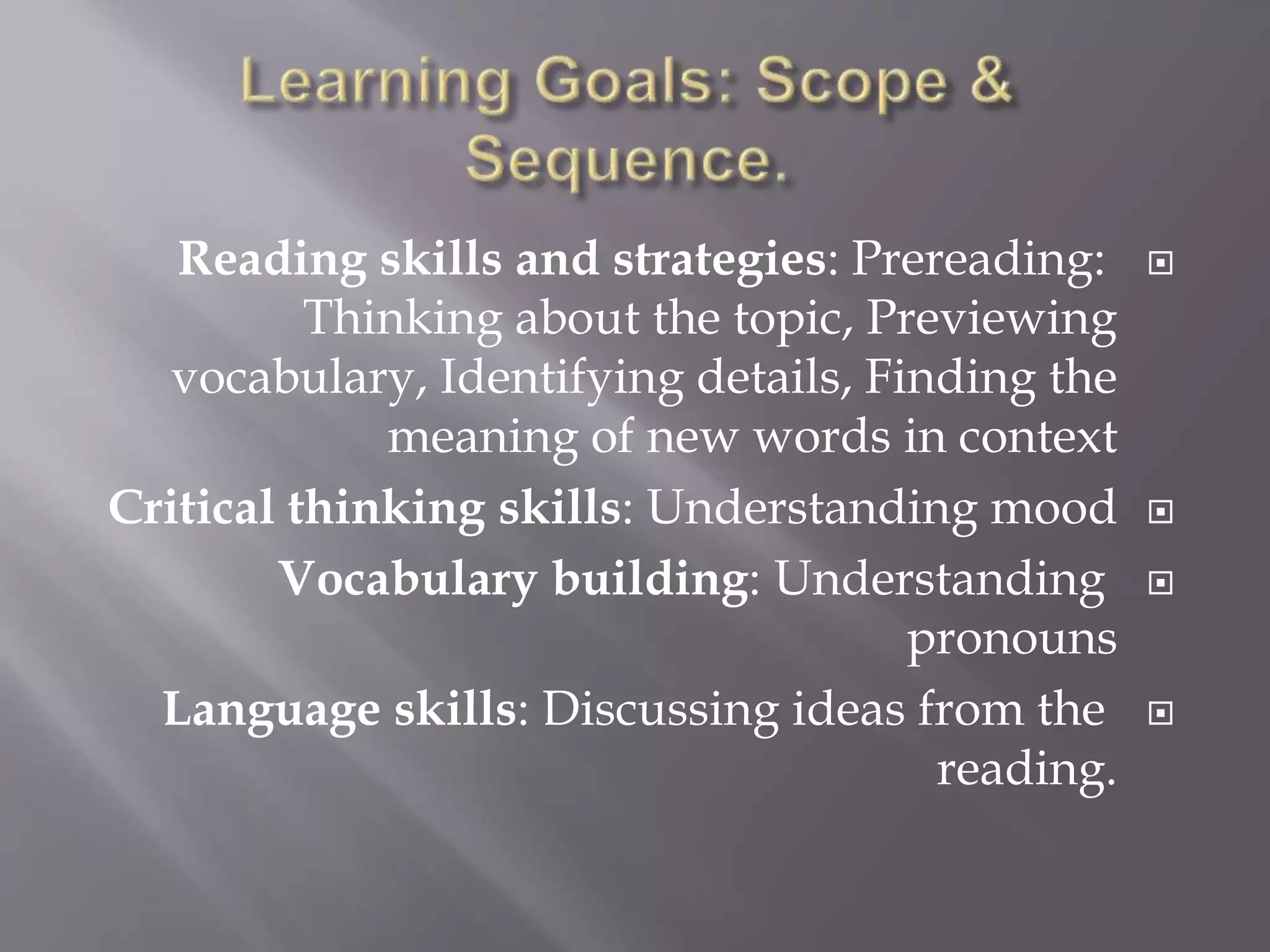 Reading skills and strategies: Prereading:
Thinking about the topic, Previewing
vocabulary, Identifying details, Finding the
meaning of new words in context
Critical thinking skills: Understanding mood
Vocabulary building: Understanding
pronouns
Language skills: Discussing ideas from the
reading.
 