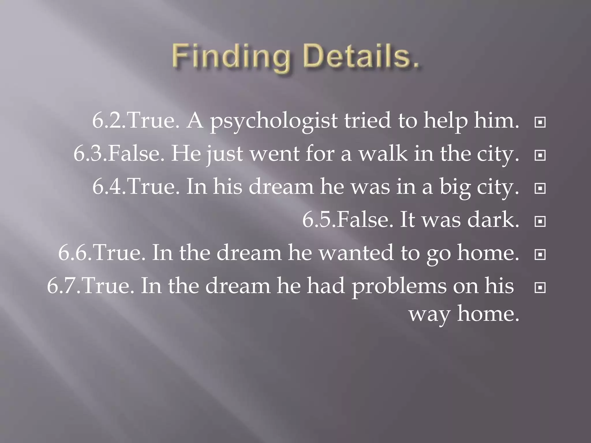 6.2.True. A psychologist tried to help him.
6.3.False. He just went for a walk in the city.
6.4.True. In his dream he was in a big city.
6.5.False. It was dark.
6.6.True. In the dream he wanted to go home.
6.7.True. In the dream he had problems on his
way home.
 