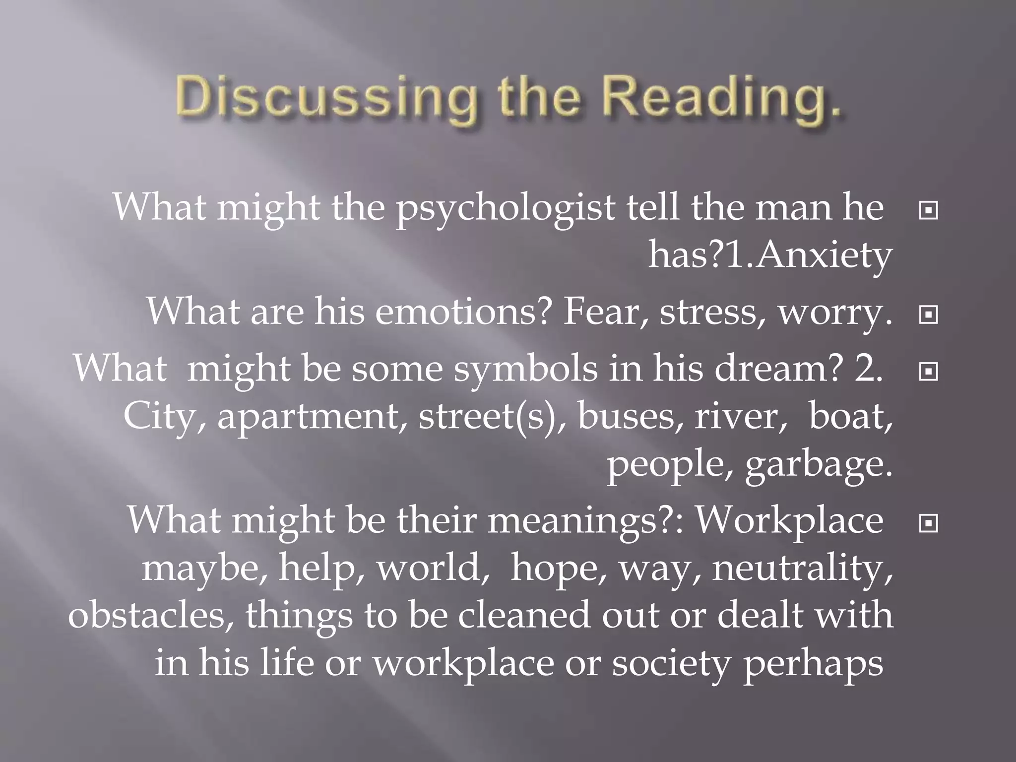 What might the psychologist tell the man he
has?1.Anxiety
What are his emotions? Fear, stress, worry.
What might be some symbols in his dream? 2.
City, apartment, street(s), buses, river, boat,
people, garbage.
What might be their meanings?: Workplace
maybe, help, world, hope, way, neutrality,
obstacles, things to be cleaned out or dealt with
in his life or workplace or society perhaps
 