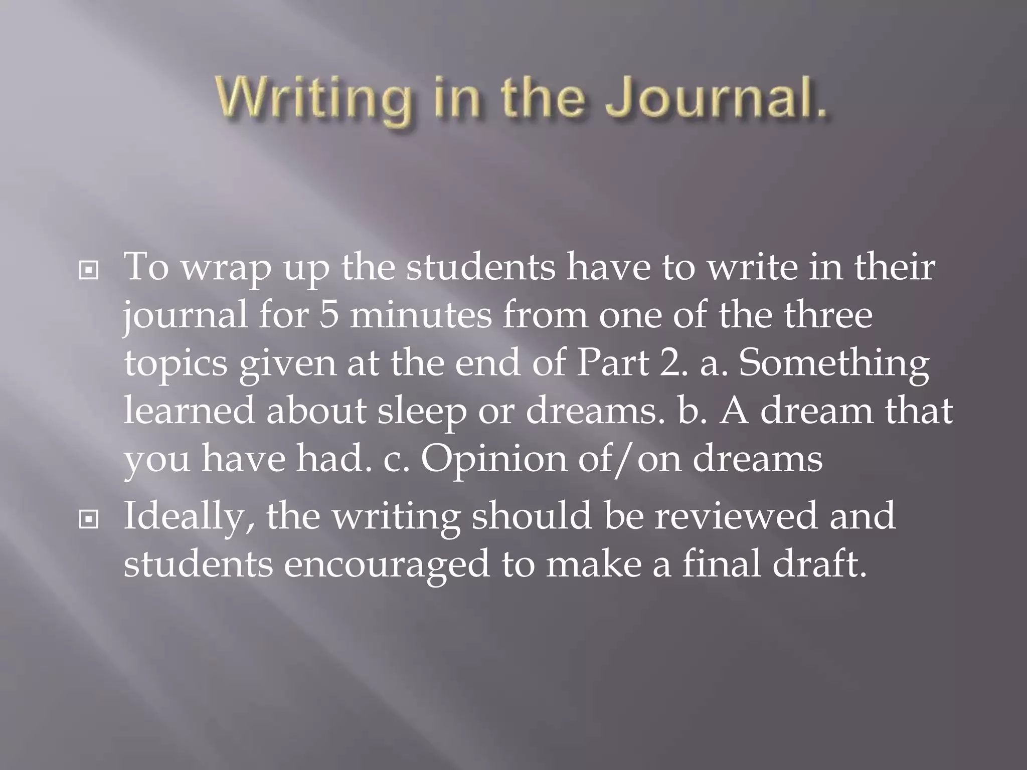  To wrap up the students have to write in their
journal for 5 minutes from one of the three
topics given at the end of Part 2. a. Something
learned about sleep or dreams. b. A dream that
you have had. c. Opinion of/on dreams
 Ideally, the writing should be reviewed and
students encouraged to make a final draft.
 