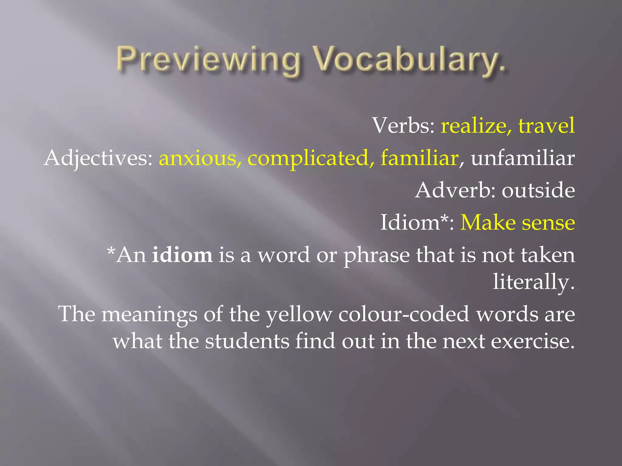 Verbs: realize, travel
Adjectives: anxious, complicated, familiar, unfamiliar
Adverb: outside
Idiom*: Make sense
*An idiom is a word or phrase that is not taken
literally.
The meanings of the yellow colour-coded words are
what the students find out in the next exercise.
 