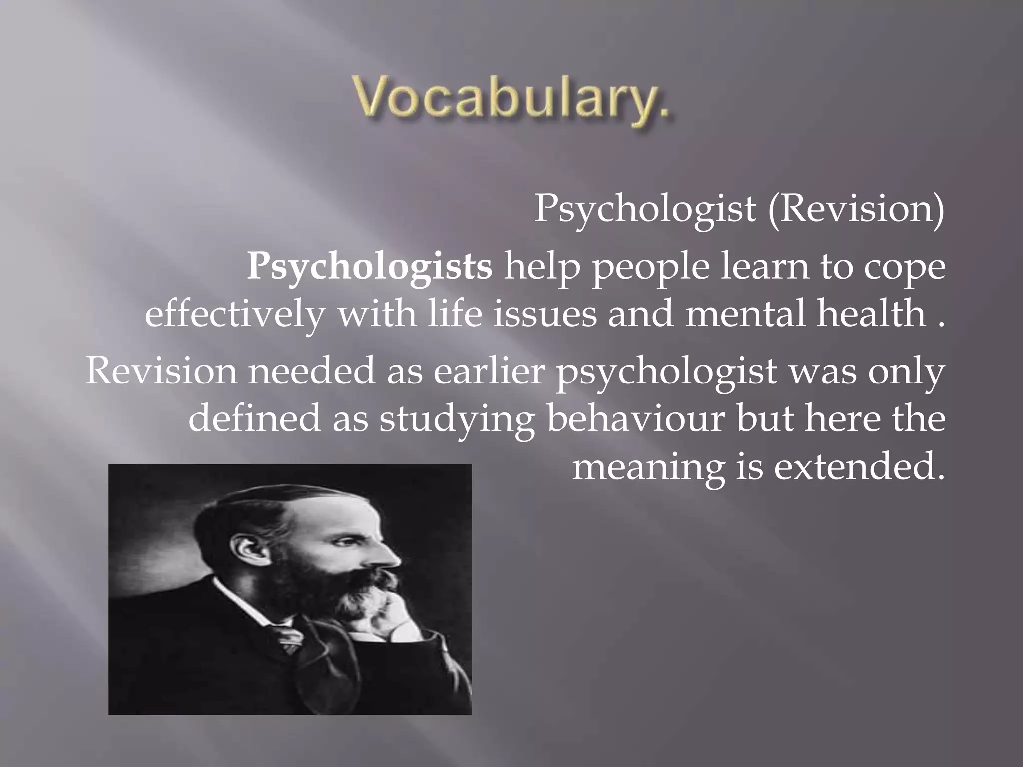 Psychologist (Revision)
Psychologists help people learn to cope
effectively with life issues and mental health .
Revision needed as earlier psychologist was only
defined as studying behaviour but here the
meaning is extended.
 