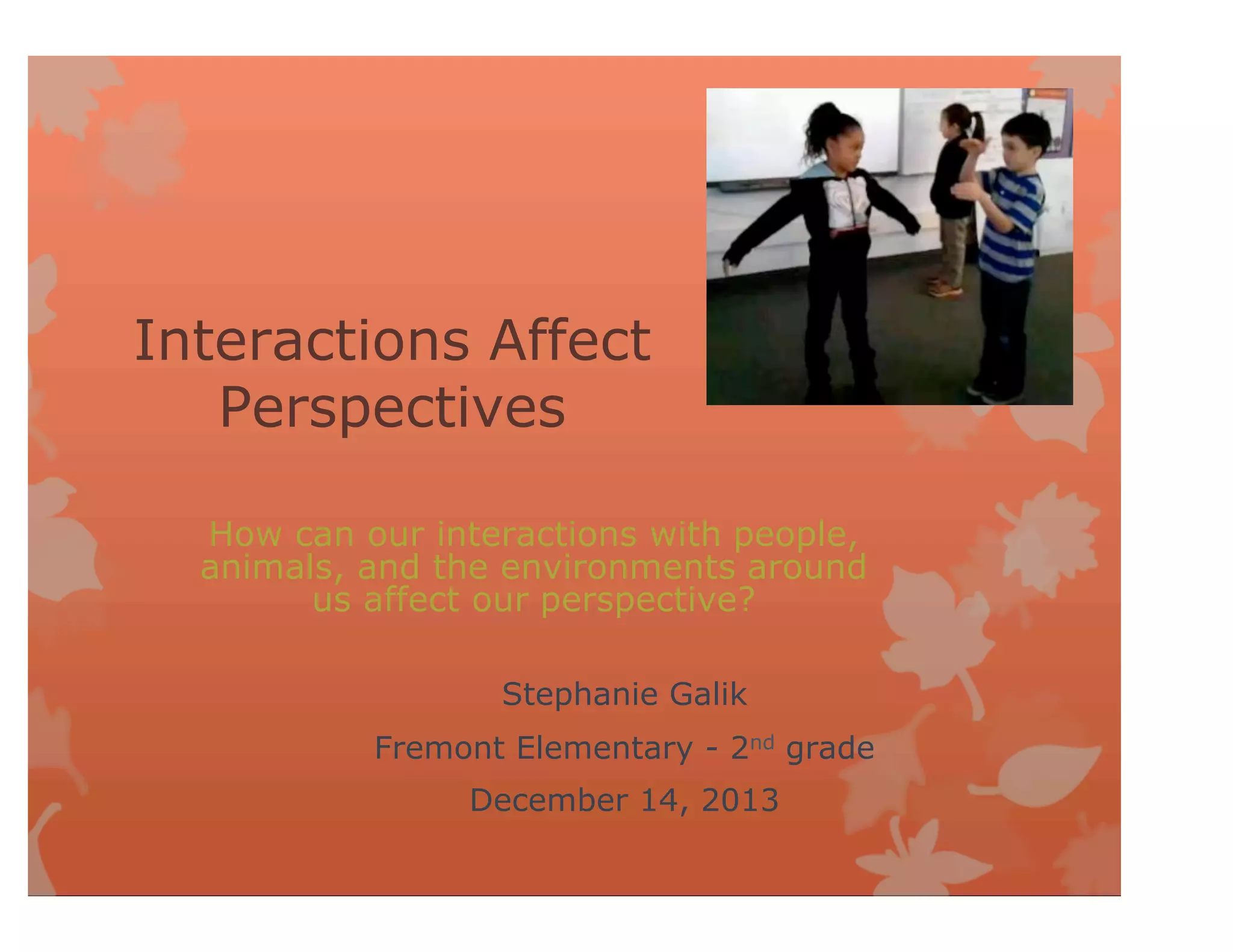 Interactions Affect
Perspectives
How can our interactions with people,
animals, and the environments around
us affect our perspective?
Stephanie Galik
Fremont Elementary - 2nd grade
December 14, 2013
 