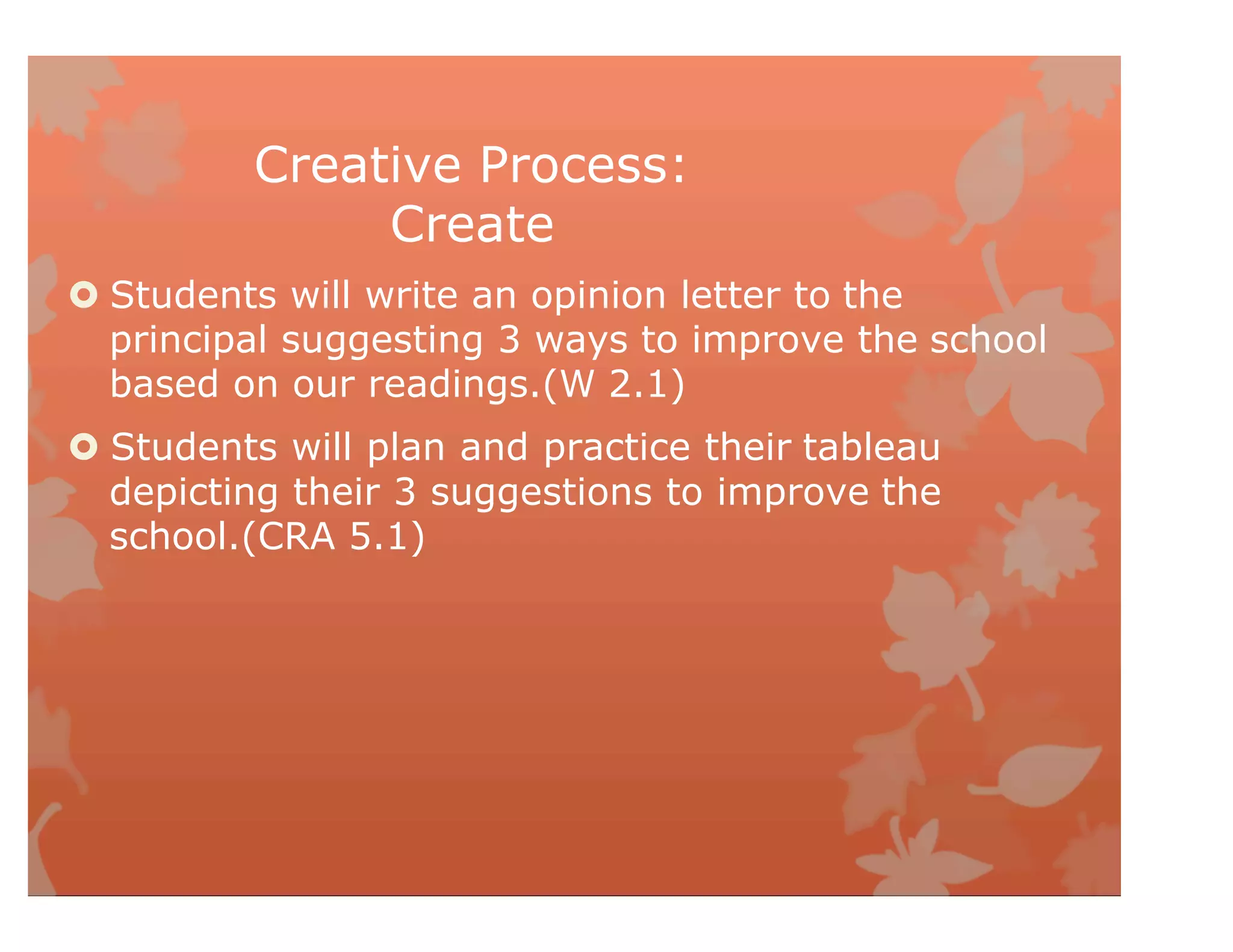 Creative Process:
Create
 Students will write an opinion letter to the
principal suggesting 3 ways to improve the school
based on our readings.(W 2.1)
 Students will plan and practice their tableau
depicting their 3 suggestions to improve the
school.(CRA 5.1)
 