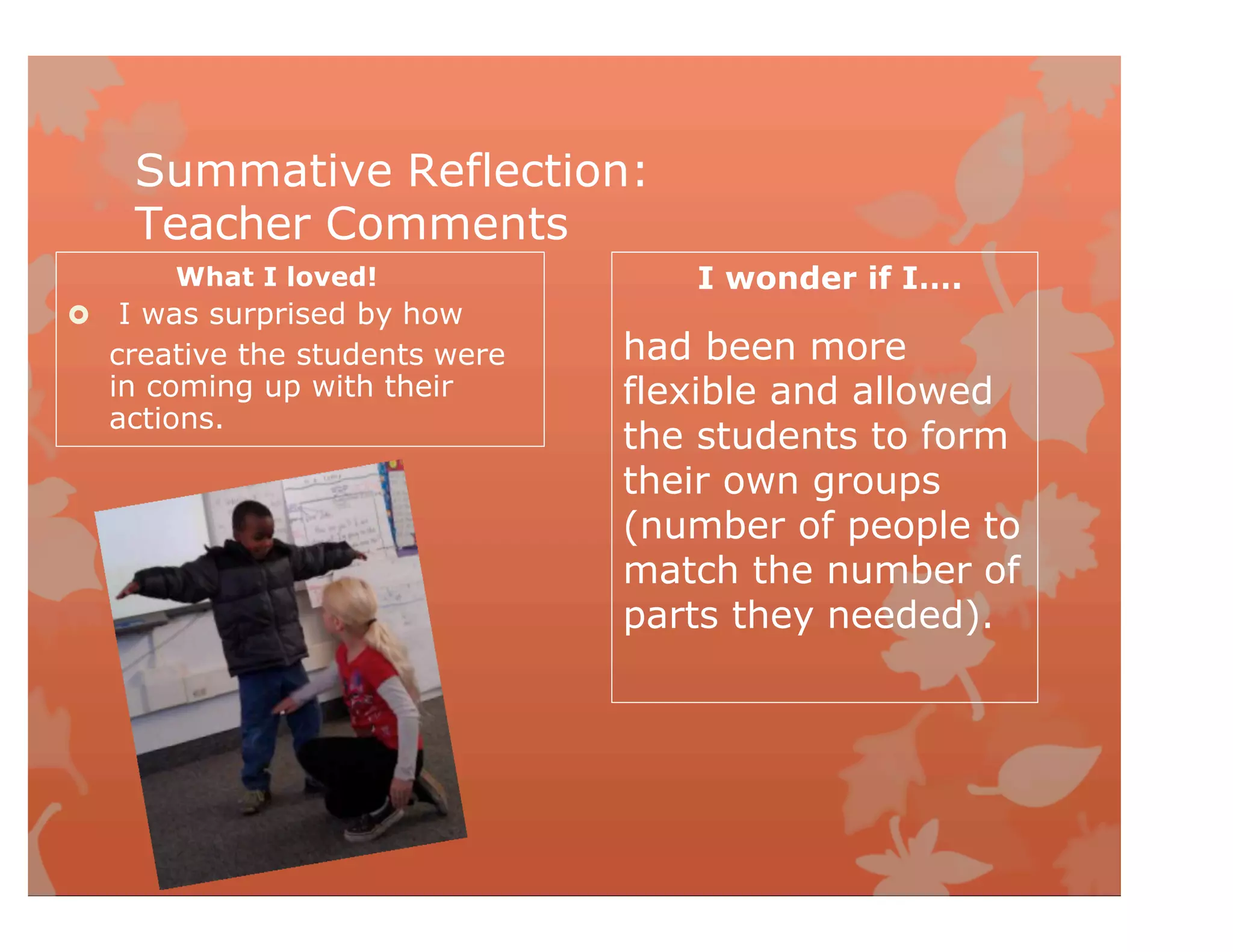 Summative Reflection:
Teacher Comments
What I loved!
 I was surprised by how
I wonder if I….
creative the students were
in coming up with their
actions.
had been more
flexible and allowed
the students to form
their own groups
(number of people to
match the number of
parts they needed).
 