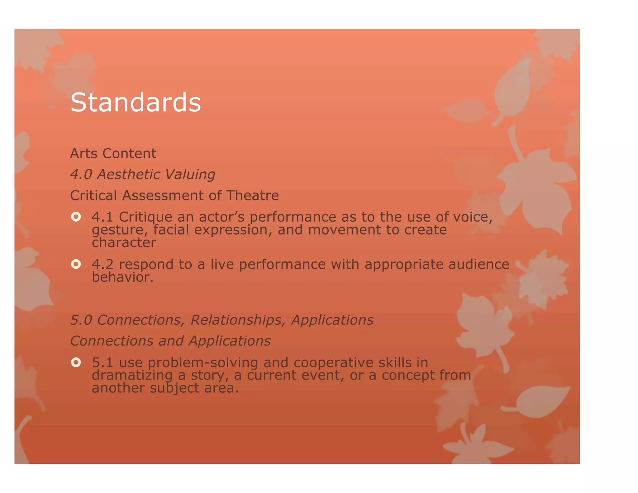 Standards
Arts Content
4.0 Aesthetic Valuing
Critical Assessment of Theatre
 4.1 Critique an actor’s performance as to the use of voice,
gesture, facial expression, and movement to create
character
 4.2 respond to a live performance with appropriate audience
behavior.
5.0 Connections, Relationships, Applications
Connections and Applications
 5.1 use problem-solving and cooperative skills in
dramatizing a story, a current event, or a concept from
another subject area.
 