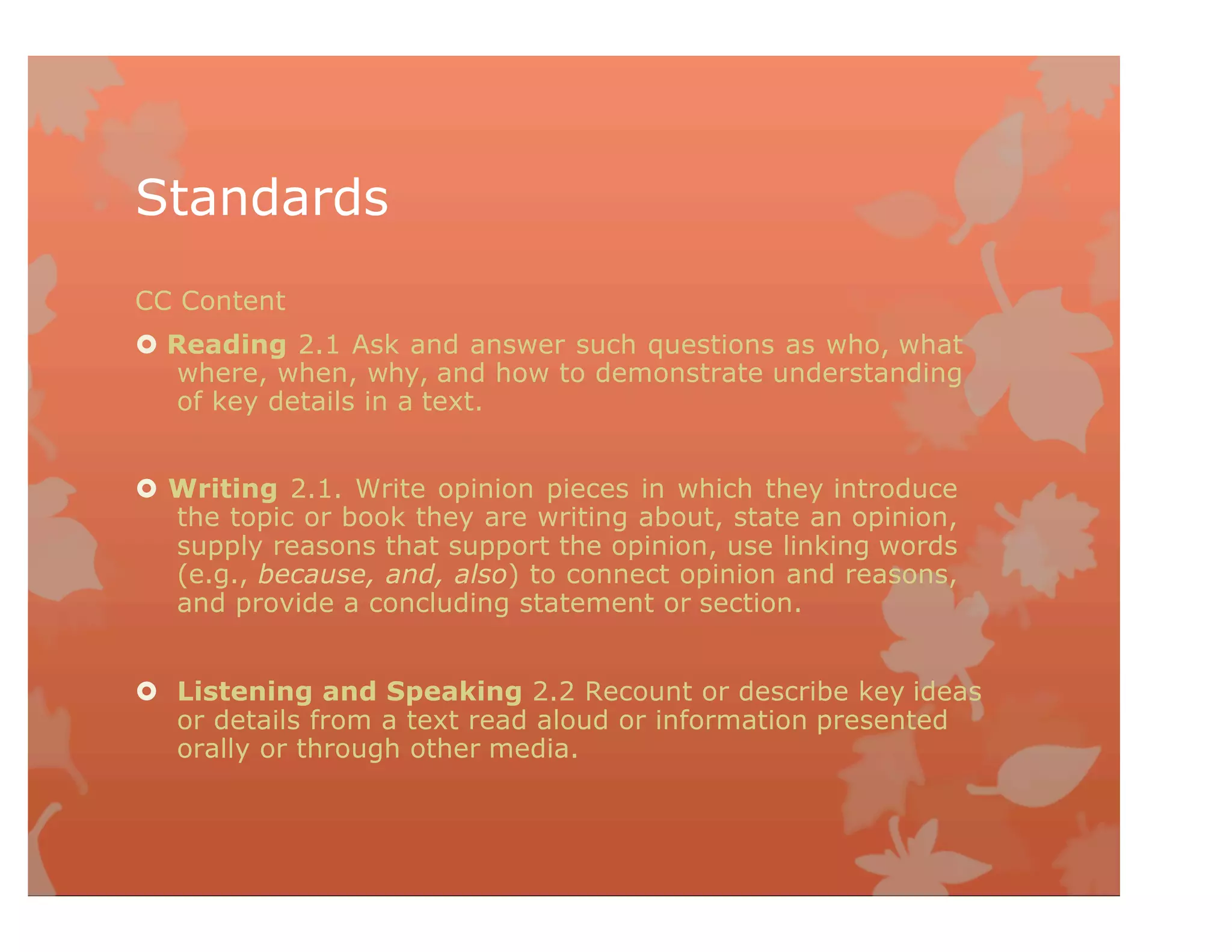 Standards
CC Content
 Reading 2.1 Ask and answer such questions as who, what
where, when, why, and how to demonstrate understanding
of key details in a text.
 Writing 2.1. Write opinion pieces in which they introduce
the topic or book they are writing about, state an opinion,
supply reasons that support the opinion, use linking words
(e.g., because, and, also) to connect opinion and reasons,
and provide a concluding statement or section.
 Listening and Speaking 2.2 Recount or describe key ideas
or details from a text read aloud or information presented
orally or through other media.
 