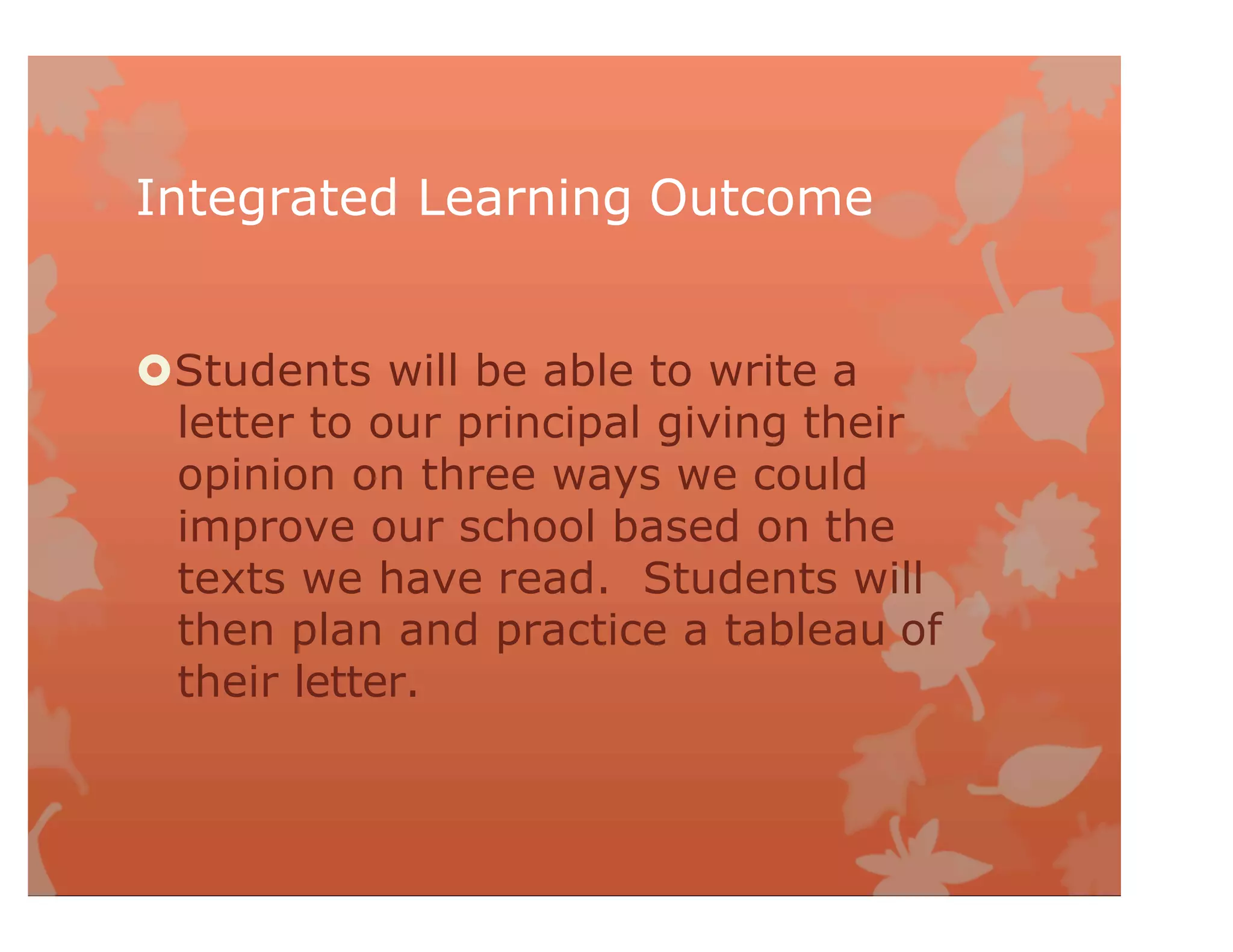 Integrated Learning Outcome
Students will be able to write a
letter to our principal giving their
opinion on three ways we could
improve our school based on the
texts we have read. Students will
then plan and practice a tableau of
their letter.
 