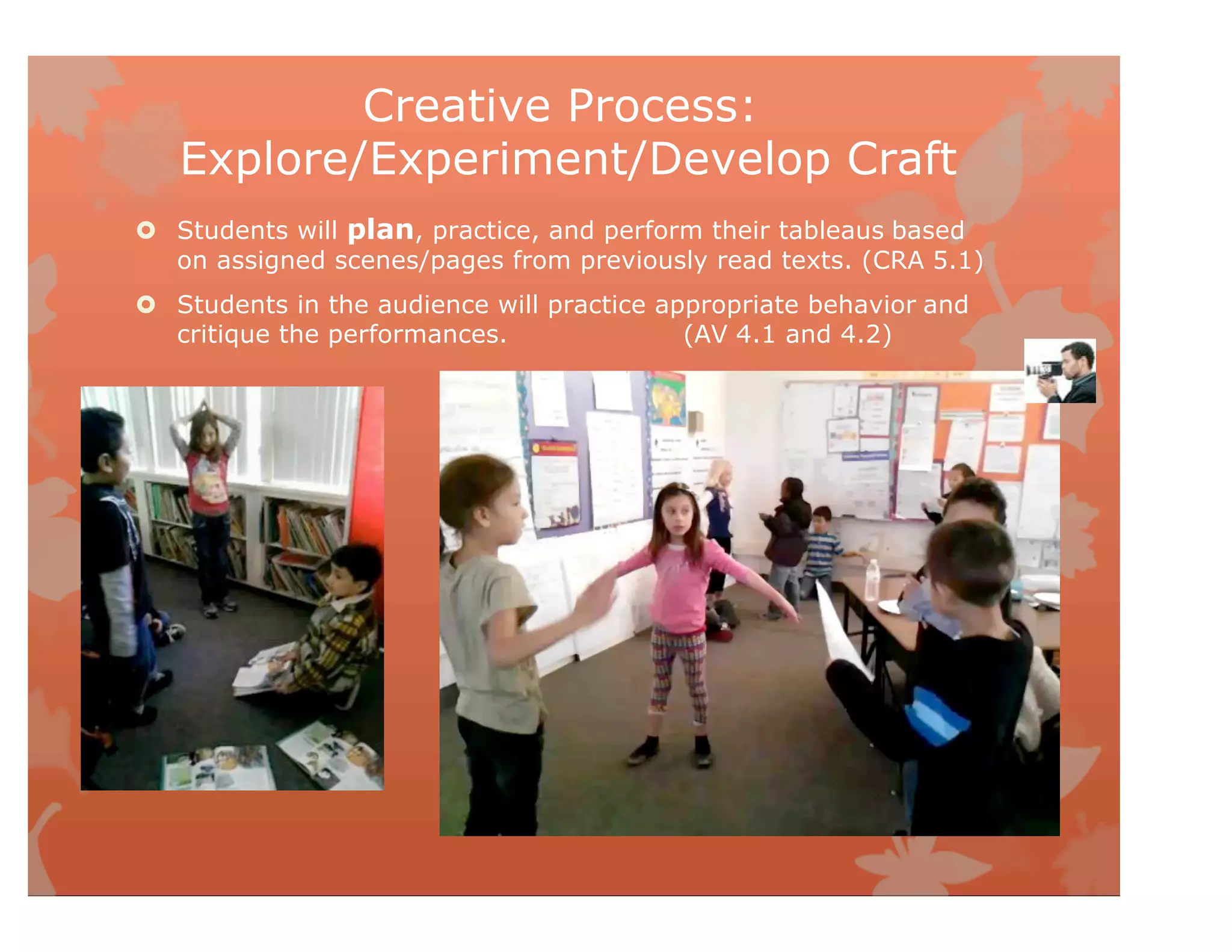 Creative Process:
Explore/Experiment/Develop Craft
 Students will plan, practice, and perform their tableaus based
on assigned scenes/pages from previously read texts. (CRA 5.1)
 Students in the audience will practice appropriate behavior and
critique the performances. (AV 4.1 and 4.2)
 