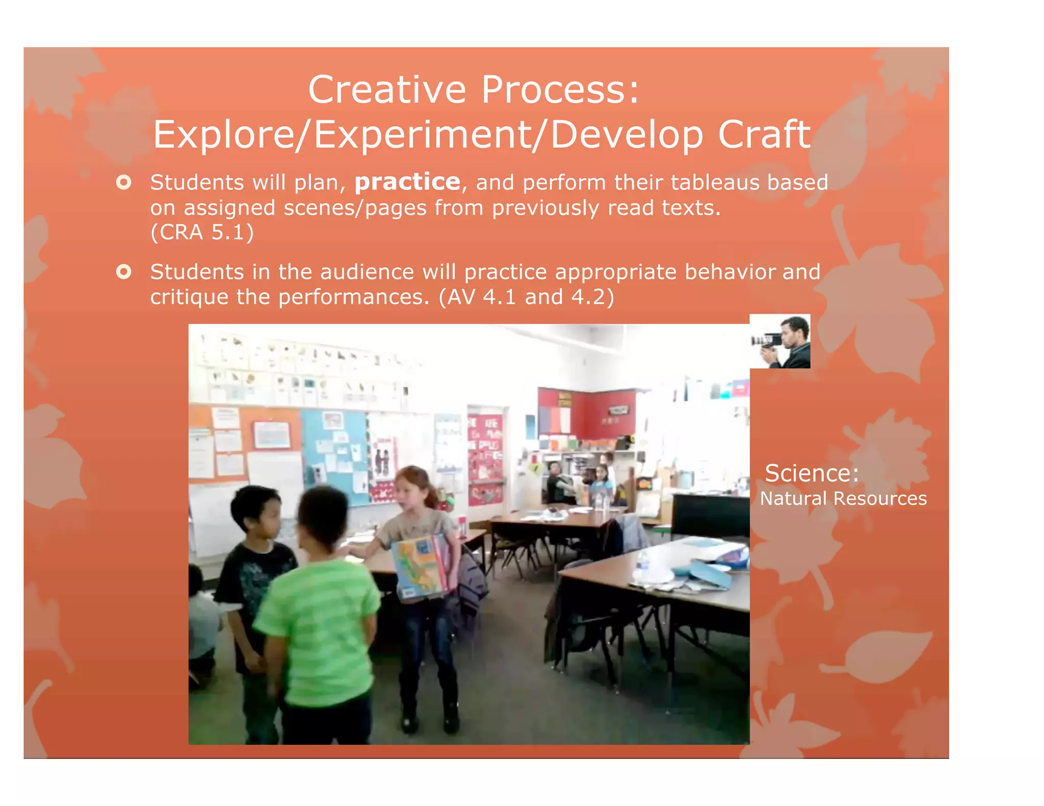 Creative Process:
Explore/Experiment/Develop Craft
 Students will plan, practice, and perform their tableaus based
on assigned scenes/pages from previously read texts.
(CRA 5.1)
 Students in the audience will practice appropriate behavior and
critique the performances. (AV 4.1 and 4.2)
Science:
Natural Resources
 
