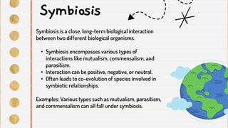 Symbiosis
Symbiosis is a close, long-term biological interaction
between two different biological organisms.
• Symbiosis encompasses various types of
interactions like mutualism, commensalism, and
parasitism.
• Interaction can be positive, negative, or neutral.
• Often leads to co-evolution of species involved in
symbiotic relationships.
Examples: Various types such as mutualism, parasitism,
and commensalism can all fall under symbiosis.
 