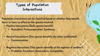Types of Population
Interactions
Population interactions can be classified based on whether they benefit,
harm, or have no effect on the species involved:
• Positive Interactions (Both species benefit):
⚬ Mutualism, Protocooperation, Symbiosis.
• Neutral Interactions (One species benefits, the other unaffected):
⚬ Commensalism.
• Negative Interactions (One species benefits at the expense of another):
⚬ Predation, Parasitism, Amensalism, Competition.
 