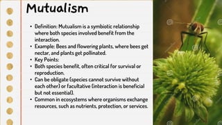 • Definition: Mutualism is a symbiotic relationship
where both species involved benefit from the
interaction.
• Example: Bees and flowering plants, where bees get
nectar, and plants get pollinated.
• Key Points:
• Both species benefit, often critical for survival or
reproduction.
• Can be obligate (species cannot survive without
each other) or facultative (interaction is beneficial
but not essential).
• Common in ecosystems where organisms exchange
resources, such as nutrients, protection, or services.
Mutualism
 