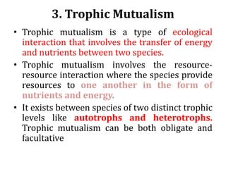 3. Trophic Mutualism
• Trophic mutualism is a type of ecological
interaction that involves the transfer of energy
and nutrients between two species.
• Trophic mutualism involves the resource-
resource interaction where the species provide
resources to one another in the form of
nutrients and energy.
• It exists between species of two distinct trophic
levels like autotrophs and heterotrophs.
Trophic mutualism can be both obligate and
facultative
 