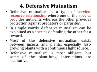 4. Defensive Mutualism
• Defensive mutualism is a type of service-
resource relationship where one of the species
provides nutrients whereas the other provides
protection against predators or parasites.
• In simple words, defensive mutualism can be
explained as a species defending the other for a
reward.
• Most of the defensive mutualism exists
between insects and plants, especially fast-
growing plants with a continuous light source.
• Defensive mutualism is most obligate, but
some of the plant-fungi interactions are
facultative.
 