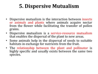 5. Dispersive Mutualism
• Dispersive mutualism is the interaction between insects
or animals and plants where animals acquire nectar
from the flower while facilitating the transfer of pollen
grains.
• Dispersive mutualism is a service-resource mutualism
that enables the dispersal of the plant to new areas.
• Some animals help in the dispersal of seeds to suitable
habitats in exchange for nutrients from the fruit.
• The relationship between the plant and pollinator is
highly specific and usually exists between the same two
species.
 