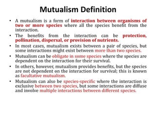 Mutualism Definition
• A mutualism is a form of interaction between organisms of
two or more species where all the species benefit from the
interaction.
• The benefits from the interaction can be protection,
pollination, dispersal, or provision of nutrients.
• In most cases, mutualism exists between a pair of species, but
some interactions might exist between more than two species.
• Mutualism can be obligate in some species where the species are
dependent on the interaction for their survival.
• In others, however, mutualism provides benefits, but the species
are not dependent on the interaction for survival; this is known
as facultative mutualism.
• Mutualism can also be species-specific where the interaction is
exclusive between two species, but some interactions are diffuse
and involve multiple interactions between different species.
 