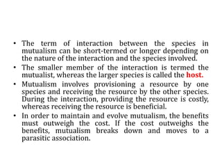 • The term of interaction between the species in
mutualism can be short-termed or longer depending on
the nature of the interaction and the species involved.
• The smaller member of the interaction is termed the
mutualist, whereas the larger species is called the host.
• Mutualism involves provisioning a resource by one
species and receiving the resource by the other species.
During the interaction, providing the resource is costly,
whereas receiving the resource is beneficial.
• In order to maintain and evolve mutualism, the benefits
must outweigh the cost. If the cost outweighs the
benefits, mutualism breaks down and moves to a
parasitic association.
 