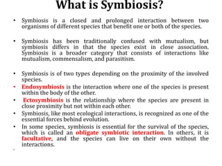 What is Symbiosis?
• Symbiosis is a closed and prolonged interaction between two
organisms of different species that benefit one or both of the species.
• Symbiosis has been traditionally confused with mutualism, but
symbiosis differs in that the species exist in close association.
Symbiosis is a broader category that consists of interactions like
mutualism, commensalism, and parasitism.
• Symbiosis is of two types depending on the proximity of the involved
species.
• Endosymbiosis is the interaction where one of the species is present
within the body of the other.
• Ectosymbiosis is the relationship where the species are present in
close proximity but not within each other.
• Symbiosis, like most ecological interactions, is recognized as one of the
essential forces behind evolution.
• In some species, symbiosis is essential for the survival of the species,
which is called an obligate symbiotic interaction. In others, it is
facultative, and the species can live on their own without the
interactions.
•
 