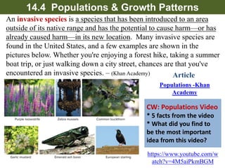 14.4 Populations & Growth Patterns
Invasive species is a species that has been introduced to an
area outside of its native range and has the potential to cause
harm—or has already caused harm—in its new
location. ​​Many invasive species are found in the United
States, and a few examples are shown in the pictures below.
HW: Populations Video
1-9. facts from the video
10. What did you find to
be the most important
idea from this video?
https://www.youtube.com/w
atch?v=4M5aiPkmBGM
Article
 