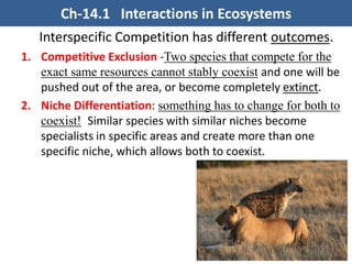 Interspecific Competition has different outcomes.
1. Competitive Exclusion -Two species that compete for the
exact same resources cannot stably coexist and one will be
pushed out of the area, or become completely extinct.
2. Niche Differentiation (Partitioning): something has to
change for both to coexist! Similar species with similar
niches become specialists in specific areas and create
more than one specific niche, which allows both to
coexist.
Ch-14.1 Interactions in Ecosystems
 