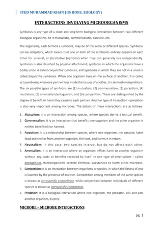 SYED MUHAMMAD KHAN (BS HONS. ZOOLOGY)
pg. 1
INTERACTIONS INVOLVING MICROORGANISMS
Symbiosis is any type of a close and long-term biological interaction between two different
biological organisms, be it mutualistic, commensalistic, parasitic, etc.
The organisms, each termed a symbiont, may be of the same or different species. Symbiosis
can be obligatory, which means that one or both of the symbionts entirely depend on each
other for survival, or facultative (optional) when they can generally live independently.
Symbiosis is also classified by physical attachment; symbiosis in which the organisms have a
bodily union is called conjunctive symbiosis, and symbiosis in which they are not in a union is
called disjunctive symbiosis. When one organism lives on the surface of another, it is called
ectosymbiosis; when one partner lives inside the tissues of another, it is termed endosymbiosis.
The six possible types of symbiosis are (1) mutualism, (2) commensalism, (3) parasitism, (4)
neutralism, (5) amensalism/antagonism, and (6) competition. These are distinguished by the
degree of benefit or harm they cause to each partner. Another type of interaction – predation
is also very important among microbes. The details of these interactions are as follows:
1. Mutualism: It is an interaction among species, where species derive a mutual benefit.
2. Commensalism: It is an interaction that benefits one organism and the other organism is
neither benefited nor harmed.
3. Parasitism: It is a relationship between species, where one organism, the parasite, takes
food and shelter from another organism, the host, and harms it in return.
4. Neutralism: In this case, two species interact but do not affect each other.
5. Amensalism: It is an interaction where an organism inflicts harm to another organism
without any costs or benefits received by itself. In one type of amensalism – called
antagonism, microorganisms secrete chemical substances to harm other microbes.
6. Competition: It is an interaction between organisms or species, in which the fitness of one
is lowered by the presence of another. Competition among members of the same species
is known as intraspecific competition, while competition between individuals of different
species is known as interspecific competition.
7. Predation: It is a biological interaction where one organism, the predator, kills and eats
another organism, its prey.
MICROBE – MICROBE INTERACTIONS
 