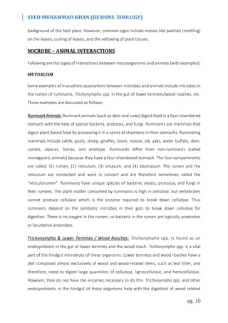 SYED MUHAMMAD KHAN (BS HONS. ZOOLOGY)
pg. 10
background of the host plant. However, common signs include mosaic-like patches (mottling)
on the leaves, curling of leaves, and the yellowing of plant tissues.
MICROBE – ANIMAL INTERACTIONS
Following are the types of interactions between microorganisms and animals (with examples):
MUTUALISM
Some examples of mutualistic associations between microbes and animals include microbes in
the rumen of ruminants, Trichonympha spp. in the gut of lower termites/wood roaches, etc.
These examples are discussed as follows:
Ruminant Animals: Ruminant animals (such as deer and cows) digest food in a four-chambered
stomach with the help of special bacteria, protozoa, and fungi. Ruminants are mammals that
digest plant-based food by processing it in a series of chambers in their stomachs. Ruminating
mammals include cattle, goats, sheep, giraffes, bison, moose, elk, yaks, water buffalo, deer,
camels, alpacas, llamas, and antelope. Ruminants differ from non-ruminants (called
monogastric animals) because they have a four-chambered stomach. The four compartments
are called: (1) rumen, (2) reticulum, (3) omasum, and (4) abomasum. The rumen and the
reticulum are connected and work in concert and are therefore sometimes called the
“reticulorumen”. Ruminants have unique species of bacteria, yeasts, protozoa, and fungi in
their rumens. The plant matter consumed by ruminants is high in cellulose, but vertebrates
cannot produce cellulase which is the enzyme required to break down cellulose. Thus
ruminants depend on the symbiotic microbes in their guts to break down cellulose for
digestion. There is no oxygen in the rumen, so bacteria in the rumen are typically anaerobes
or facultative anaerobes.
Trichonympha & Lower Termites / Wood Roaches: Trichonympha spp. is found as an
endosymbiont in the gut of lower termites and the wood roach. Trichonympha spp. is a vital
part of the hindgut microbiota of these organisms. Lower termites and wood roaches have a
diet composed almost exclusively of wood and wood-related items, such as leaf litter, and
therefore, need to digest large quantities of cellulose, lignocellulose, and hemicellulose.
However, they do not have the enzymes necessary to do this. Trichonympha spp. and other
endosymbionts in the hindgut of these organisms help with the digestion of wood related
 