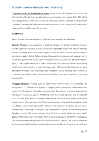 SYED MUHAMMAD KHAN (BS HONS. ZOOLOGY)
pg. 13
Commensal strains of Staphylococcus aureus: Many strains of Staphylococcus aureus are
commensals (although most are pathogens), and are present on roughly 20 to 30% of the
human population as part of the skin flora. S. aureus also benefits from the variable ambient
conditions created by the body's mucous membranes, and as such can be found in the oral and
nasal cavities, as well as inside the ear canal.
PARASITISM
Many microbial species are parasites of animals, some examples are as follows:
Bacterial Parasites: Some examples of bacterial parasites of animals (including humans)
include: (1) Bacillus anthracis, the cause of anthrax, is spread by contact with infected domestic
animals; its spores, which can survive for years outside the body, can enter a host through an
abrasion or may be inhaled. (2) Borrelia spp., the cause of Lyme disease and relapsing fever, is
transmitted by ticks from the diseases’ reservoirs in animals such as deer. (3) Campylobacter
jejuni, a cause of gastroenteritis, is spread by the fecal-oral route from animals, or by eating
insufficiently cooked poultry, or by contaminated water. (4) Haemophilus influenzae, an agent
of bacterial meningitis and respiratory tract infections such as influenza and bronchitis, is
transmitted by droplet contact. (5) Treponema pallidum, the cause of syphilis, is spread by
sexual activity.
Protozoan Parasites: Protozoa such as Plasmodium, Trypanosoma, and Entamoeba, are
endoparasitic. (1) Plasmodium is a genus of obligate parasitic protozoans of vertebrates and
insects. The life cycles of Plasmodium species involve development in a blood-feeding insect
host (usually mosquitoes such as Anopheles) which then injects parasites into a vertebrate
host. Parasites grow within a vertebrate body tissue (often the liver) before entering the
bloodstream to infect red blood cells. The ensuing destruction of host red blood cells can result
in a disease, called malaria. During this infection, some parasites are picked up by a blood-
feeding insect, continuing the life cycle. (2) Trypanosoma is a genus of unicellular parasitic
flagellate protozoa. The name is derived from the Greek trypano- (borer) and soma (body)
because of their corkscrew-like motion. Most trypanosomes require more than one obligatory
host to complete the life cycle and most are transmitted via a vector. The majority of species
are transmitted by blood-feeding invertebrates (such as the Tsetse fly), but there are different
 