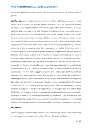 SYED MUHAMMAD KHAN (BS HONS. ZOOLOGY)
pg. 15
people with weakened immune systems, such as premature children, the elderly, and AIDS
patients.
Viral Parasites: Some viral parasites of animals are as follows: (1) Rabies virus is a virus that
causes rabies in humans and animals. Rabies transmission can occur through the saliva of
animals (i.e. via a dog bite) and less commonly through contact with human saliva. It has an
extremely wide host range. In the wild, it has been found infecting many mammalian species,
while in the laboratory it has been found that birds can be infected, as well as cell cultures
from mammals, birds, reptiles, and insects. The first symptoms of rabies may be very similar
to those of the flu including general weakness or discomfort, fever, or headache. These
symptoms may last for days. There may be also discomfort or a prickling or itching sensation
at the site of bite, progressing within days to symptoms of cerebral dysfunction, anxiety,
confusion, agitation. As the disease progresses, the person may experience delirium, abnormal
behavior, hallucinations, and insomnia. It may also be inactive in its host's body and become
active after a long period. (2) Poxviruses cause smallpox in humans. In this disease, raised fluid-
filled vesicles are formed on the body which become pustules later on and form pitted scars,
the pocks. (3) Human immunodeficiency viruses (HIV) cause acquired immunodeficiency
syndrome (AIDS). AIDS is a condition in humans in which progressive failure of the immune
system allows life-threatening opportunistic infections and cancers to thrive. Without
treatment, the average survival time after infection with HIV is estimated to be 9 to 11 years,
depending on the HIV subtype. In most cases, HIV is a sexually transmitted infection and occurs
by contact with or transfer of blood, pre-ejaculate, semen, and vaginal fluids. Non-sexual
transmission can occur from an infected mother to her infant during pregnancy, during
childbirth by exposure to her blood or vaginal fluid, and through breast milk. Within these
bodily fluids, HIV is present as both free virus particles and virus within infected immune cells.
HIV infects vital cells in the human immune system, such as helper T cells, macrophages, and
dendritic cells. HIV infection leads to low levels of T cells, which causes a loss of cell-mediated
immunity, and the body becomes progressively more susceptible to opportunistic infections.
PREDATION
Certain fungi prey upon nematodes, they are called nematophagous fungi. Some animals feed
on microorganisms, such as the cave mollies. They are discussed as follows:
 