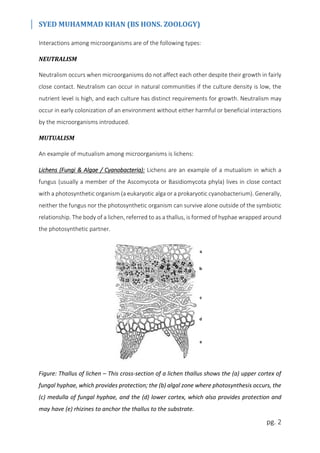 SYED MUHAMMAD KHAN (BS HONS. ZOOLOGY)
pg. 2
Interactions among microorganisms are of the following types:
NEUTRALISM
Neutralism occurs when microorganisms do not affect each other despite their growth in fairly
close contact. Neutralism can occur in natural communities if the culture density is low, the
nutrient level is high, and each culture has distinct requirements for growth. Neutralism may
occur in early colonization of an environment without either harmful or beneficial interactions
by the microorganisms introduced.
MUTUALISM
An example of mutualism among microorganisms is lichens:
Lichens (Fungi & Algae / Cyanobacteria): Lichens are an example of a mutualism in which a
fungus (usually a member of the Ascomycota or Basidiomycota phyla) lives in close contact
with a photosynthetic organism (a eukaryotic alga or a prokaryotic cyanobacterium). Generally,
neither the fungus nor the photosynthetic organism can survive alone outside of the symbiotic
relationship. The body of a lichen, referred to as a thallus, is formed of hyphae wrapped around
the photosynthetic partner.
Figure: Thallus of lichen – This cross-section of a lichen thallus shows the (a) upper cortex of
fungal hyphae, which provides protection; the (b) algal zone where photosynthesis occurs, the
(c) medulla of fungal hyphae, and the (d) lower cortex, which also provides protection and
may have (e) rhizines to anchor the thallus to the substrate.
 