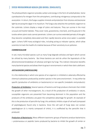SYED MUHAMMAD KHAN (BS HONS. ZOOLOGY)
pg. 3
The photosynthetic organism provides carbon and energy in the form of carbohydrates. Some
cyanobacteria fix nitrogen from the atmosphere, contributing nitrogenous compounds to the
association. In return, the fungus supplies minerals and protection from dryness and excessive
light by encasing the algae in its mycelium. The fungus also attaches the symbiotic organism to
the substrate. Lichens display a range of colors and textures. They can survive in the most
unusual and hostile habitats. They cover rocks, gravestones, tree bark, and the ground in the
tundra where plant roots cannot penetrate. Lichens can survive extended periods of drought:
they become completely desiccated and then rapidly become active once water is available
again. Lichens fulfill many ecological roles, including acting as indicator species, which allow
scientists to track the health of a habitat because of their sensitivity to air pollution.
COMMENSALISM
In soil, many microbial species such as many fungi degrade cellulose and lignin which cannot
be utilized by many bacteria. But these bacteria can and do utilize the byproducts of the
aforementioned breakdown of cellulose and lignin by fungi. This indirect interaction benefits
many bacterial species and allows them to grow in environments in which their diet is deficient.
ANTAGONISM (AMENSALISM)
It is the relationship in which one species of an organism is inhibited or adversely affected by
chemical substances produced by another species in the same environment. It may either be
specific (production of antibiotics or bacteriocins) or non-specific (metabolic end-products):
Production of Antibiotics: Several species of bacteria and fungi produce chemicals that inhibit
the growth of other microorganisms. As a result of this production of antibiotics in nature,
susceptible organisms are prevented from becoming dominant in the population and the
producers of the antibiotics are given the competitive advantage for growth. An example of
this is the production of penicillin by fungi; this antibiotic inhibits a type of cell wall (composed
of peptidoglycan) found only in bacteria. Since the cell wall of fungi does not contain
peptidoglycan (it is mainly composed of chitin), it is unaffected by the penicillin that it
produced.
Production of Bacteriocins: Many different taxonomic groups of bacteria produce bacteriocins
– proteinaceous or peptidic toxins produced by bacteria to inhibit the growth of similar or
 