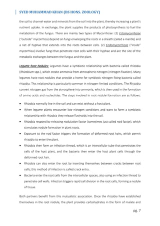 SYED MUHAMMAD KHAN (BS HONS. ZOOLOGY)
pg. 7
the soil to channel water and minerals from the soil into the plant, thereby increasing a plant’s
nutrient uptake. In exchange, the plant supplies the products of photosynthesis to fuel the
metabolism of the fungus. There are mainly two types of Mycorrhizae: (1) Ectomycorrhizae
(“outside” mycorrhiza) depend on fungi enveloping the roots in a sheath (called a mantle) and
a net of hyphae that extends into the roots between cells. (2) Endomycorrhizae (“inside”
mycorrhiza) involve fungi that penetrate root cells with their hyphae and are the site of the
metabolic exchanges between the fungus and the plant.
Legume Root Nodules: Legumes have a symbiotic relationship with bacteria called rhizobia
(Rhizobium spp.), which create ammonia from atmospheric nitrogen (nitrogen fixation). Many
legumes have root nodules that provide a home for symbiotic nitrogen-fixing bacteria called
rhizobia. This relationship is particularly common in nitrogen-limited conditions. The Rhizobia
convert nitrogen gas from the atmosphere into ammonia, which is then used in the formation
of amino acids and nucleotides. The steps involved in root nodule formation are as follows:
 Rhizobia normally live in the soil and can exist without a host plant.
 When legume plants encounter low nitrogen conditions and want to form a symbiotic
relationship with rhizobia they release flavinoids into the soil.
 Rhizobia respond by releasing nodulation factor (sometimes just called nod factor), which
stimulates nodule formation in plant roots.
 Exposure to the nod factor triggers the formation of deformed root hairs, which permit
rhizobia to enter the plant.
 Rhizobia then form an infection thread, which is an intercellular tube that penetrates the
cells of the host plant, and the bacteria then enter the host plant cells through the
deformed root hair.
 Rhizobia can also enter the root by inserting themselves between cracks between root
cells; this method of infection is called crack entry.
 Bacteria enter the root cells from the intercellular spaces, also using an infection thread to
penetrate cell walls. Infection triggers rapid cell division in the root cells, forming a nodule
of tissue.
Both partners benefit from this mutualistic association. Once the rhizobia have established
themselves in the root nodule, the plant provides carbohydrates in the form of malate and
 
