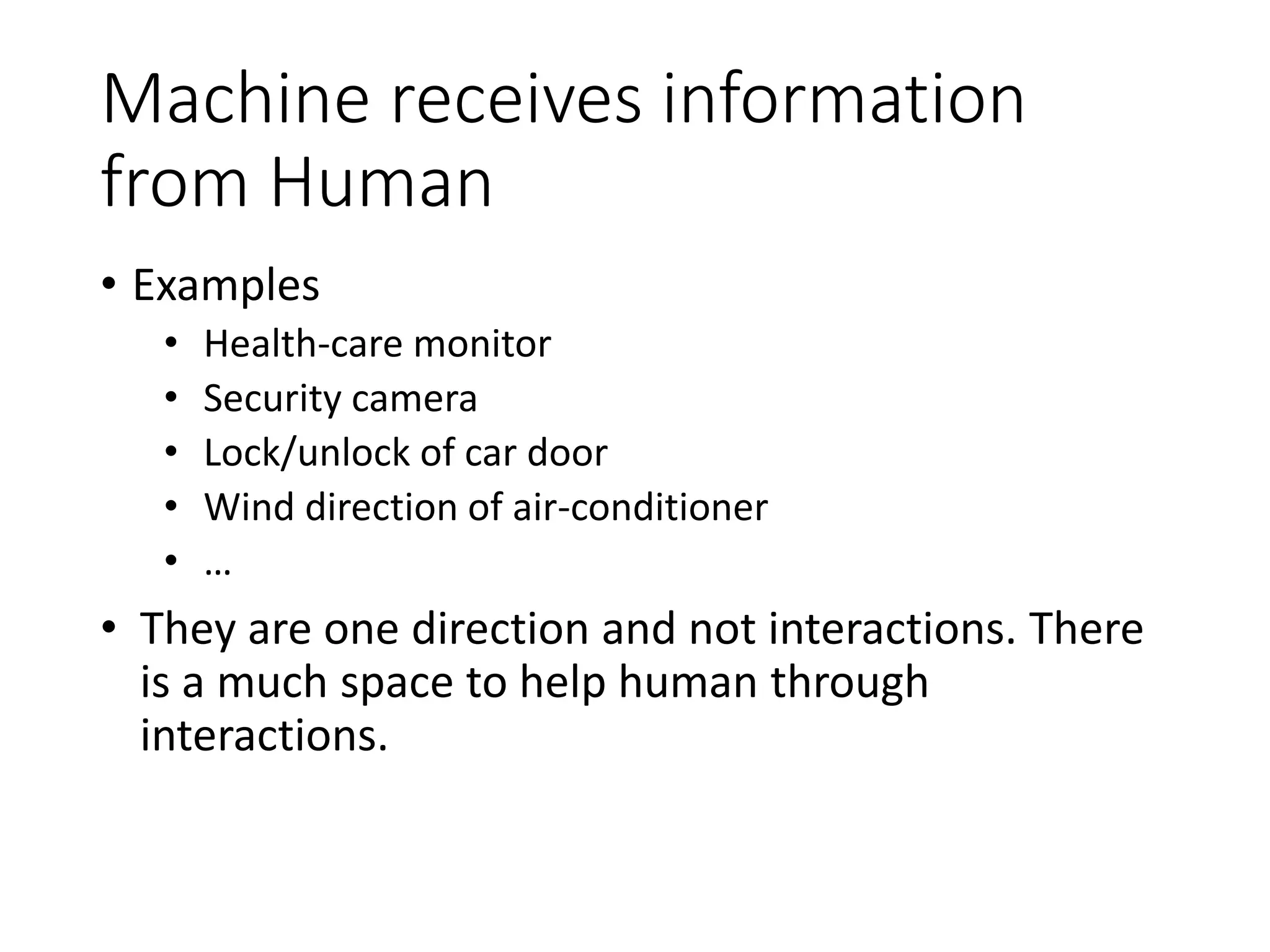 Human acts on Machine
• Interaction examples
• GUI of PC, Smart Phone
• Commanding
• Discrete: start/stop, select, confirm
• Analog: quantity setting
• Texting
• Pointing (position, movement)
• Handle, Pedal in a car
• Button, Knob on consumer electronics
• …
• Observation
• Fingers/hands are dominant organs to play, while human
actions to human/atoms in real-world are multi-modal in
nature.
 
